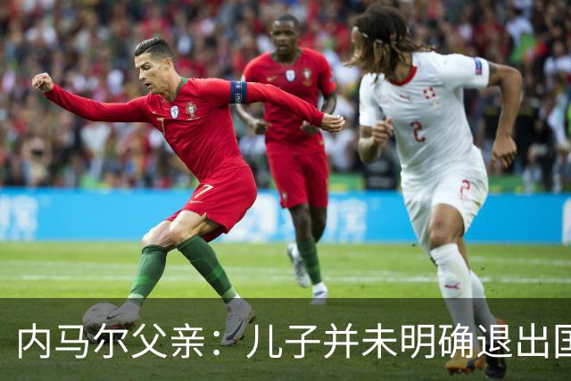 内马尔父亲：儿子并未明确退出国家队，仅是当时情绪所致
